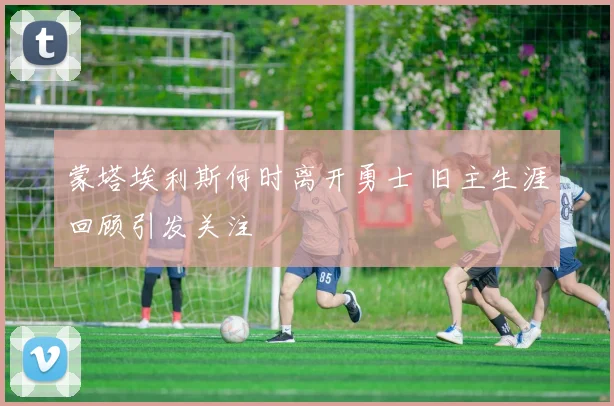 蒙塔埃利斯何时离开勇士 旧主生涯回顾引发关注