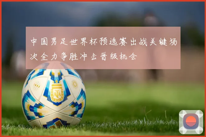 中国男足世界杯预选赛出战关键场次全力争胜冲击晋级机会