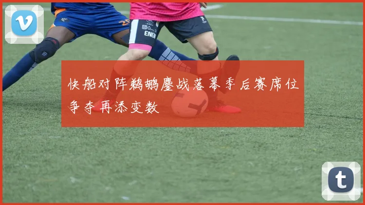 快船对阵鹈鹕鏖战落幕季后赛席位争夺再添变数