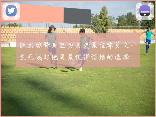 狄龙称赞库里为历史最佳球员之一生死战时他是最值得信赖的选择