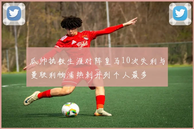 瓜帅执教生涯对阵皇马10次失利与曼联利物浦热刺并列个人最多