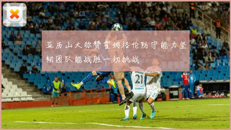 亚历山大称赞霍姆格伦防守能力坚韧团队能战胜一切挑战