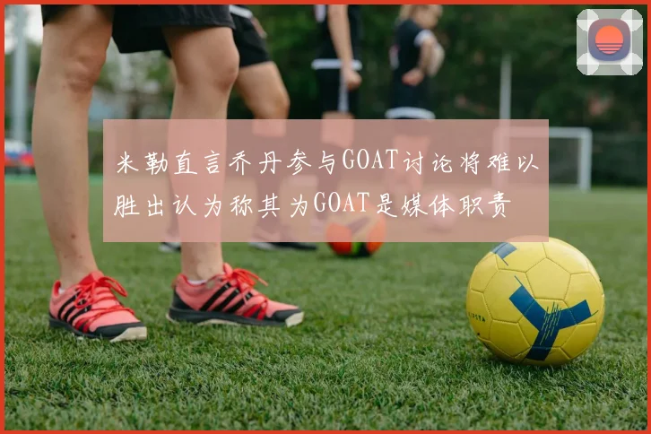 米勒直言乔丹参与GOAT讨论将难以胜出认为称其为GOAT是媒体职责