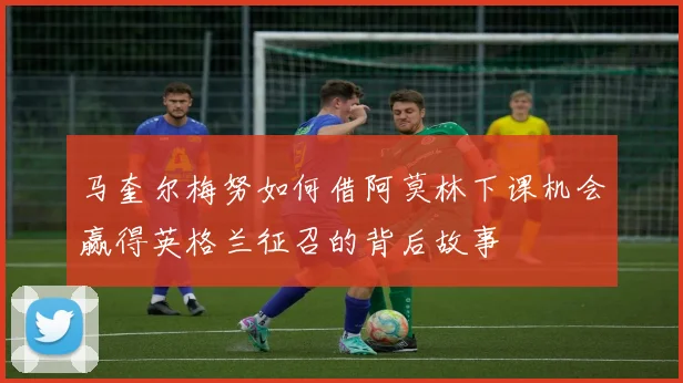 马奎尔梅努如何借阿莫林下课机会赢得英格兰征召的背后故事