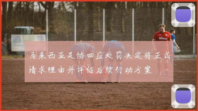 马来西亚足协回应处罚决定将正式请求理由并评估后续行动方案