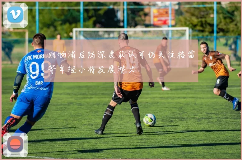 利物浦后防深度获认可仍关注格雷等年轻小将发展潜力
