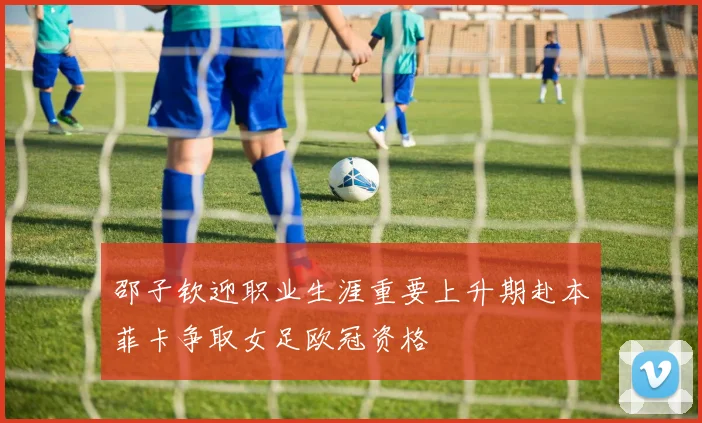 邵子钦迎职业生涯重要上升期赴本菲卡争取女足欧冠资格