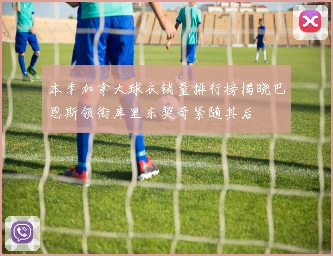 本季加拿大球衣销量排行榜揭晓巴恩斯领衔库里东契奇紧随其后